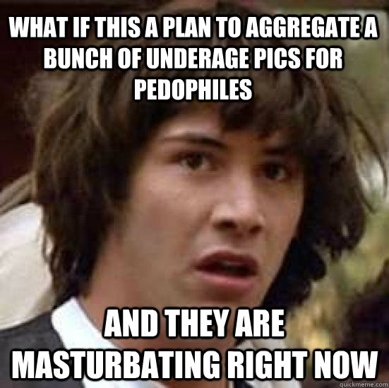 What if this a plan to aggregate a bunch of underage pics for pedophiles and they are masturbating right now - What if this a plan to aggregate a bunch of underage pics for pedophiles and they are masturbating right now  conspiracy keanu