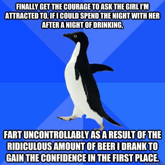 Finally get the courage to ask the girl I'm attracted to, if I could spend the night with her after a night of drinking,  Fart uncontrollably as a result of the ridiculous amount of beer I drank to gain the confidence in the first place.  Socially Awkward Penguin
