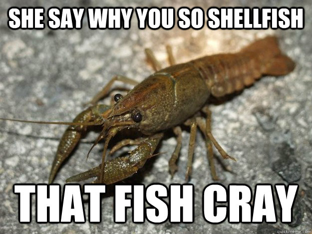 she say why you so shellfish that fish cray  