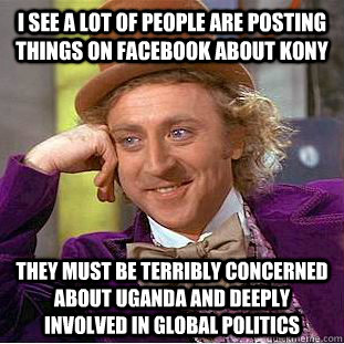 i see a lot of people are posting things on Facebook about kony They must be terribly concerned about uganda and deeply involved in global politics - i see a lot of people are posting things on Facebook about kony They must be terribly concerned about uganda and deeply involved in global politics  Condescending Wonka