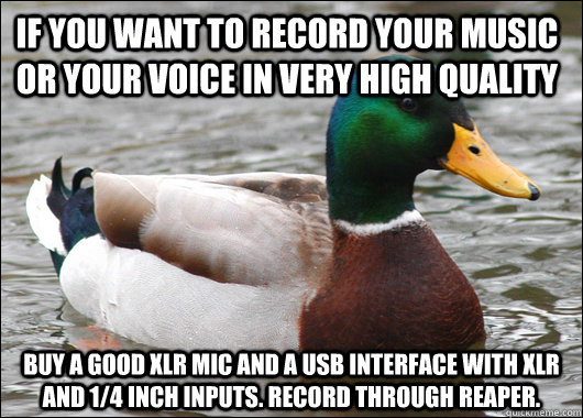 If you want to record your music or your voice in very high quality buy a good xlr mic and a usb interface with xlr and 1/4 inch inputs. Record through REAPER.   Actual Advice Mallard