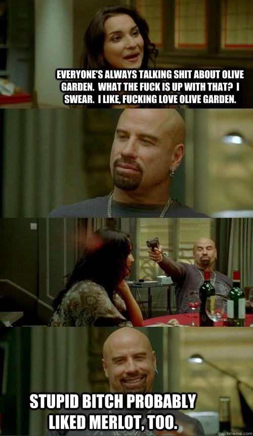 everyone's always talking shit about olive garden.  what the fuck is up with that?  i swear.  i like, fucking love olive garden. stupid bitch probably liked merlot, too.  Skinhead John