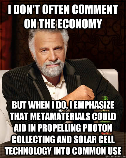 I don't often comment on the economy but when i do, i emphasize that metamaterials could aid in propelling photon collecting and solar cell technology into common use - I don't often comment on the economy but when i do, i emphasize that metamaterials could aid in propelling photon collecting and solar cell technology into common use  The Most Interesting Man In The World