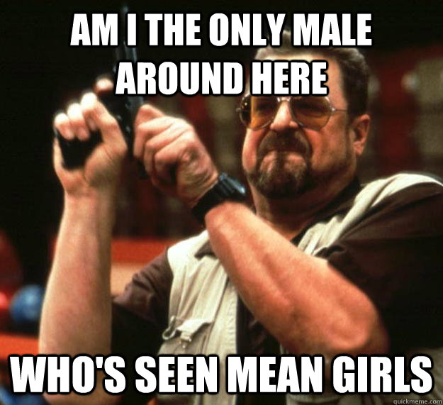 am I the only male around here who's seen mean girls  Angry Walter