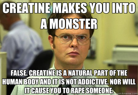 CREATINE MAKES YOU INTO A MONSTER FALSE. CREATINE IS A NATURAL PART OF THE HUMAN BODY AND IT IS NOT ADDICTIVE. NOR WILL IT CAUSE YOU TO RAPE SOMEONE.  Schrute