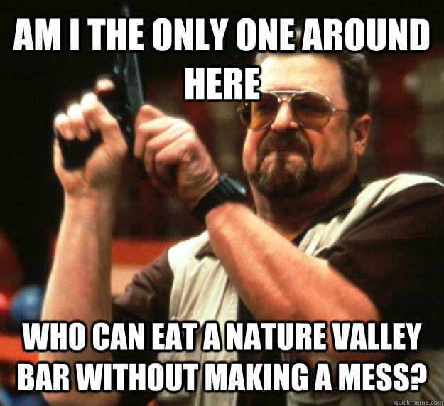 AM I THE ONLY ONE AROUND HERE Who can eat a nature valley bar without making a mess?  Angry Walter