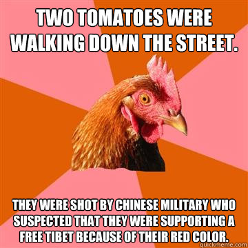 Two tomatoes were walking down the street.  They were shot by chinese military who suspected that they were supporting a free tibet because of their red color.  Anti-Joke Chicken