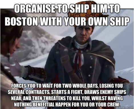 Organise to ship him to Boston with your own ship Forces you to wait for two whole days, losing you several contracts, starts a fight, Draws enemy ships near, and then threatens to kill you, whilst having nothing benefitial happen for you or your crew. - Organise to ship him to Boston with your own ship Forces you to wait for two whole days, losing you several contracts, starts a fight, Draws enemy ships near, and then threatens to kill you, whilst having nothing benefitial happen for you or your crew.  Scumbag Haytham Kenway