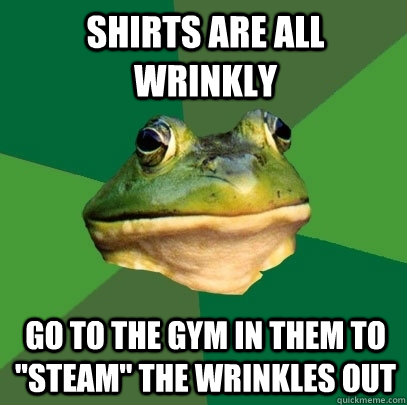 Shirts are all wrinkly Go to the gym in them to 