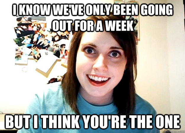 I know we've only been going out for a week But I think you're the one  Overly Attached Girlfriend