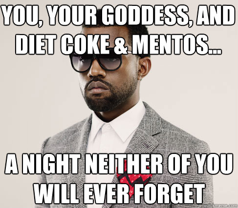 you, your goddess, and diet coke & mentos... a night neither of you will ever forget  Romantic Kanye