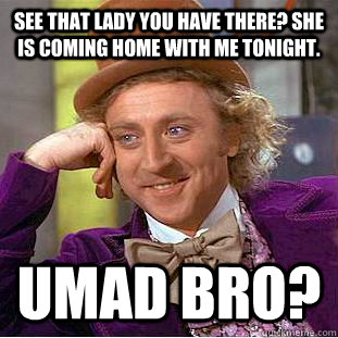 See that lady you have there? She is coming home with me tonight. UMad Bro?  Creepy Wonka