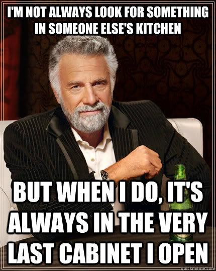 I'm not always look for something in someone else's kitchen but when i do, it's always in the very last cabinet i open  The Most Interesting Man In The World