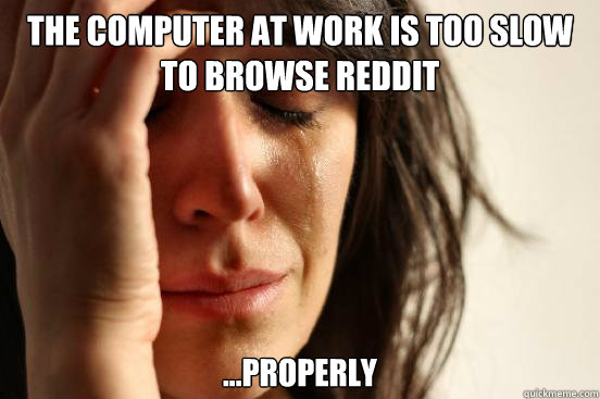 the computer at work is too slow to browse reddit ...properly  First World Problems
