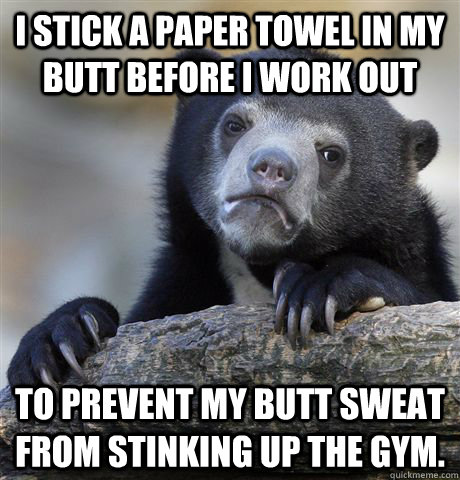 I stick a paper towel in my butt before i work out to prevent my butt sweat from stinking up the gym. - I stick a paper towel in my butt before i work out to prevent my butt sweat from stinking up the gym.  Confession Bear
