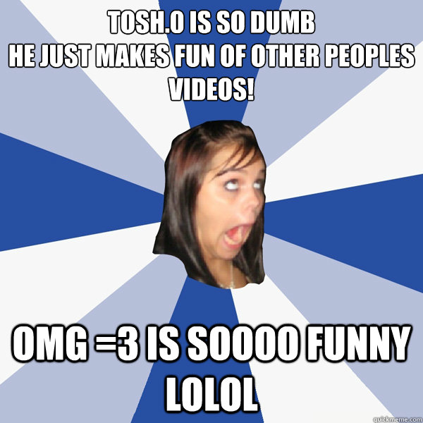 Tosh.0 is so dumb
he just makes fun of other peoples videos! omg =3 is soooo funny lolol  Annoying Facebook Girl