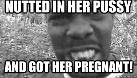 Nutted in her pussy and got her pregnant!  