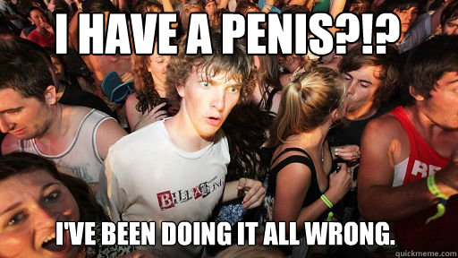 I have a penis?!? 
 I've been doing it all wrong.  Sudden Clarity Clarence