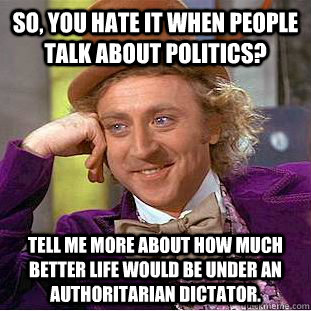 So, you hate it when people talk about politics? Tell me more about how much better life would be under an authoritarian dictator.  Condescending Wonka