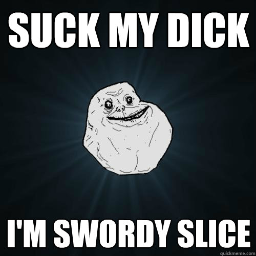 suck my dick i'm swordy slice  Forever Alone