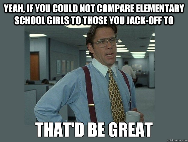 Yeah, if you could not compare elementary school girls to those you jack-off to That'd be great  Office Space Lumbergh