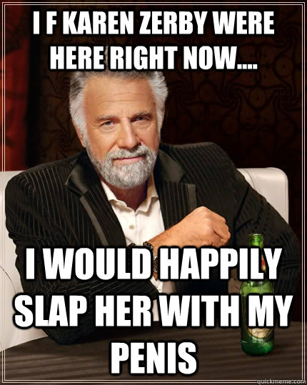 I f karen zerby were here right now.... i would happily slap her with my penis  The Most Interesting Man In The World
