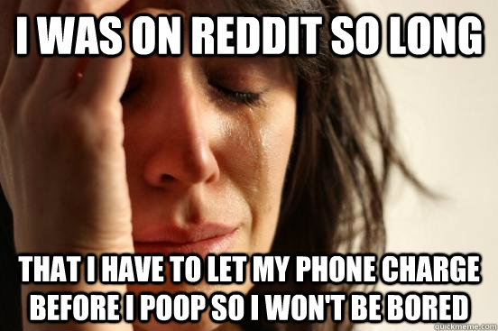 i was on reddit so long  that i have to let my phone charge before i poop so i won't be bored - i was on reddit so long  that i have to let my phone charge before i poop so i won't be bored  Misc