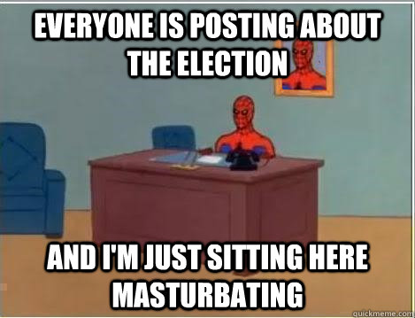 Everyone is posting about the election And I'm just sitting here masturbating  Im just sitting here masturbating