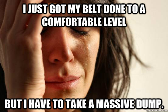 I just got my belt done to a comfortable level But I have to take a massive dump.  First World Problems