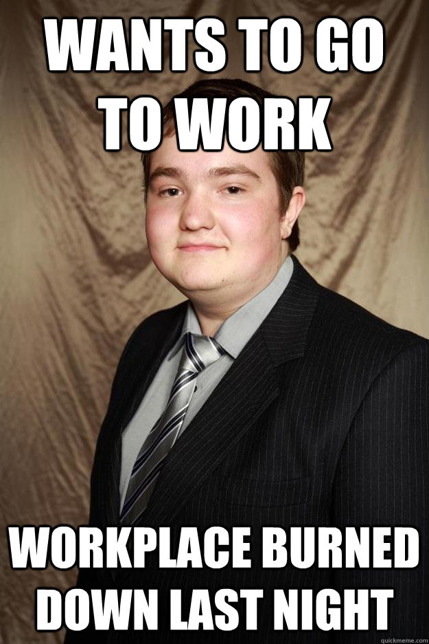 wants to go to work workplace burned down last night  