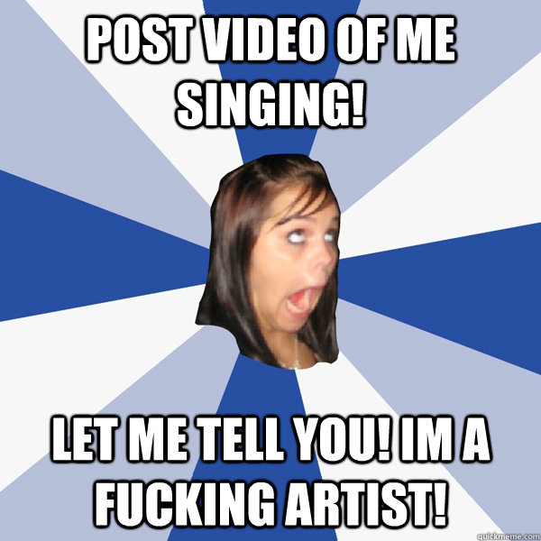 Post video of me singing! LET ME TELL YOU! IM A FUCKING ARTIST!  Annoying Facebook Girl