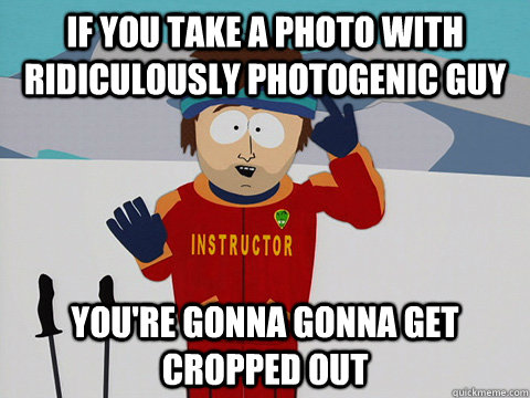 if you take a photo with ridiculously photogenic guy  you're gonna gonna get cropped out  Youre gonna have a bad time