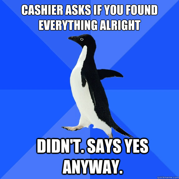 Cashier asks if you found everything alright
 didn't. says yes anyway. - Cashier asks if you found everything alright
 didn't. says yes anyway.  Misc