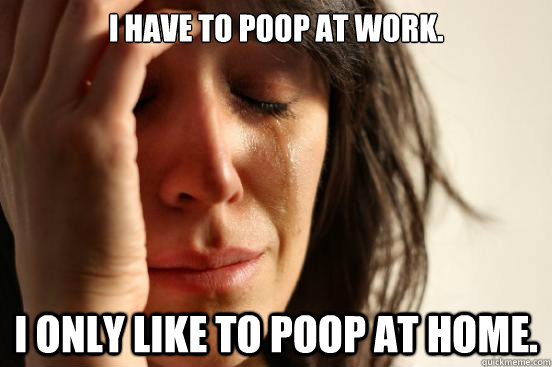 I have to poop at work.  I only like to poop at home.  - I have to poop at work.  I only like to poop at home.   First World Problems