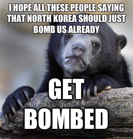I HOPE ALL THESE PEOPLE SAYING THAT NORTH KOREA SHOULD JUST BOMB US ALREADY GET BOMBED  Confession Bear