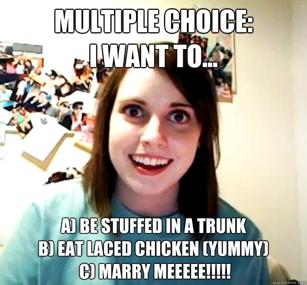 Multiple Choice:
I want to... A) Be stuffed in a trunk
B) eat laced chicken (yummy)
 c) Marry MEEEEE!!!!! - Multiple Choice:
I want to... A) Be stuffed in a trunk
B) eat laced chicken (yummy)
 c) Marry MEEEEE!!!!!  Misc