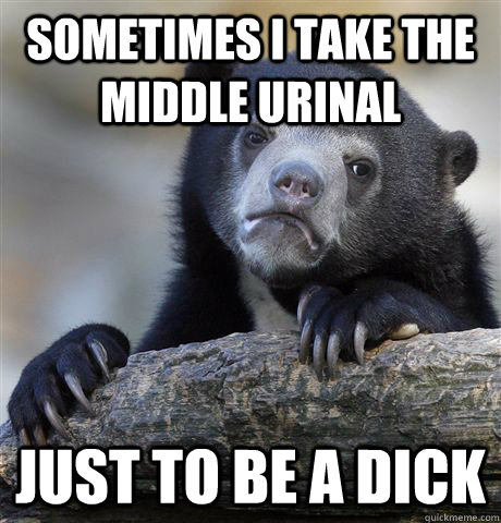 Sometimes I take the middle urinal just to be a dick  Confession Bear
