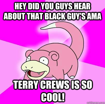 Hey did you guys hear about that black guy's ama Terry Crews is so cool!  Slowpoke