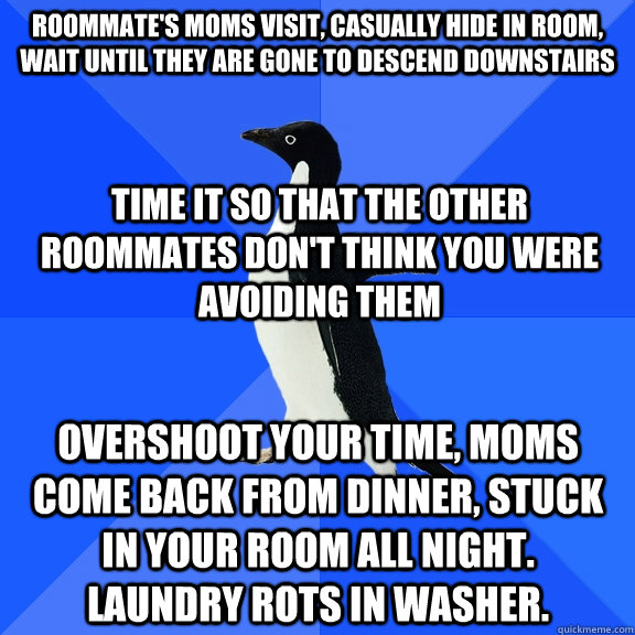 Roommate's moms visit, casually hide in room, wait until they are gone to descend downstairs time it so that the other roommates don't think you were avoiding them overshoot your time, moms come back from dinner, stuck in your room all night.  Laundry rot  Socially Awkward Penguin