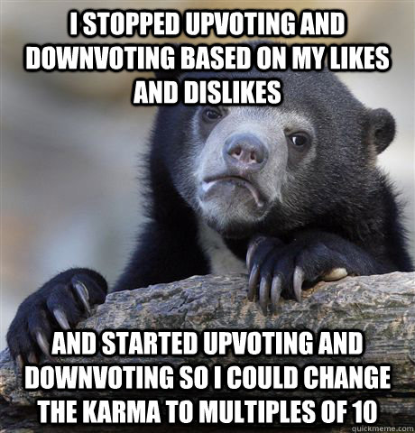 I stopped upvoting and downvoting based on my likes and dislikes And started upvoting and downvoting so i could change the karma to multiples of 10  Confession Bear