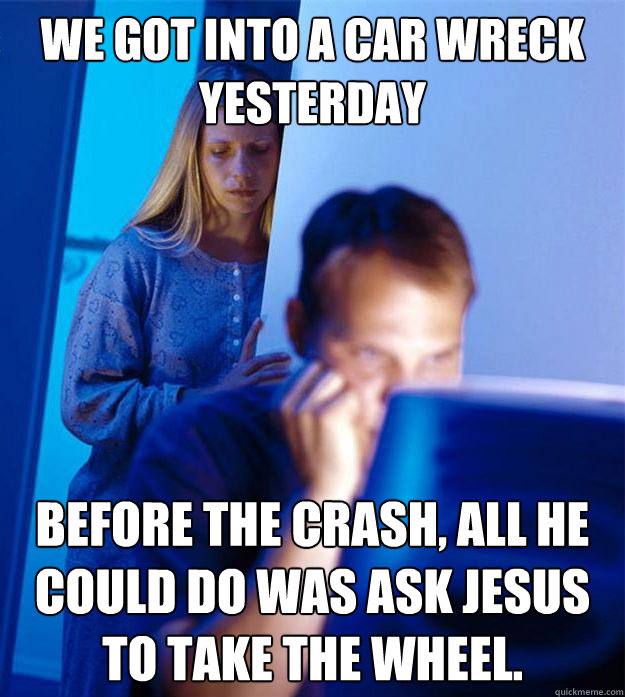 We got into a car wreck yesterday Before the crash, all he could do was ask jesus to take the wheel. - We got into a car wreck yesterday Before the crash, all he could do was ask jesus to take the wheel.  Redditors Wife