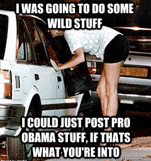 I was going to do some wild stuff I could just post pro obama stuff, if thats what you're into  Karma Whore