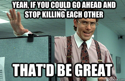 yeah, If you could go ahead and stop killing each other that'd be great  Office Space