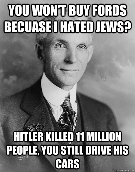 You won't buy Fords becuase I hated jews? Hitler killed 11 million people, you still drive his cars  
