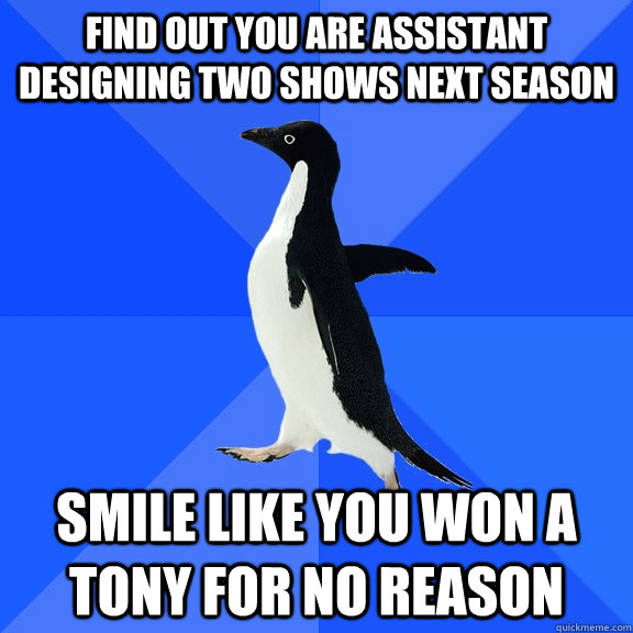 find out you are assistant designing two shows next season smile like you won a Tony for no reason  Socially Awkward Penguin