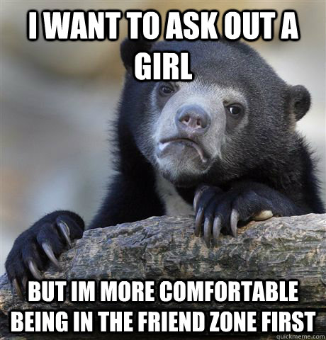 i want to ask out a girl but im more comfortable being in the friend zone first - i want to ask out a girl but im more comfortable being in the friend zone first  Confession Bear