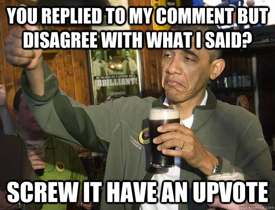 You replied to my comment but disagree with what I said? Screw it have an upvote  Upvoting Obama