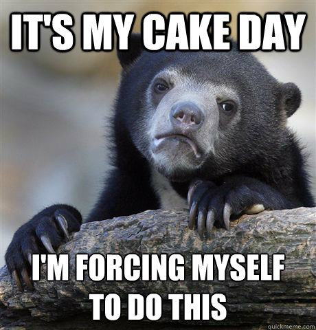 It's my cake day I'm forcing myself 
to do this  Confession Bear