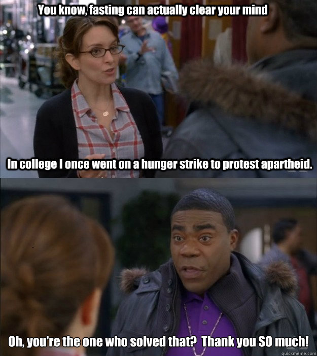 Oh, you're the one who solved that?  Thank you SO much! In college I once went on a hunger strike to protest apartheid.  You know, fasting can actually clear your mind - Oh, you're the one who solved that?  Thank you SO much! In college I once went on a hunger strike to protest apartheid.  You know, fasting can actually clear your mind  30 Rock