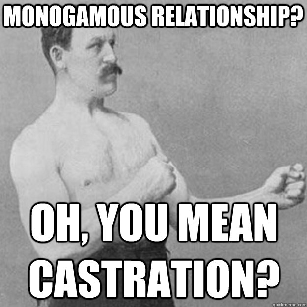 monogamous relationship? oh, you mean castration?  overly manly man
